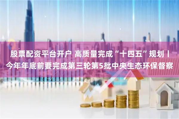 股票配资平台开户 高质量完成“十四五”规划丨今年年底前要完成第三轮第5批中央生态环保督察