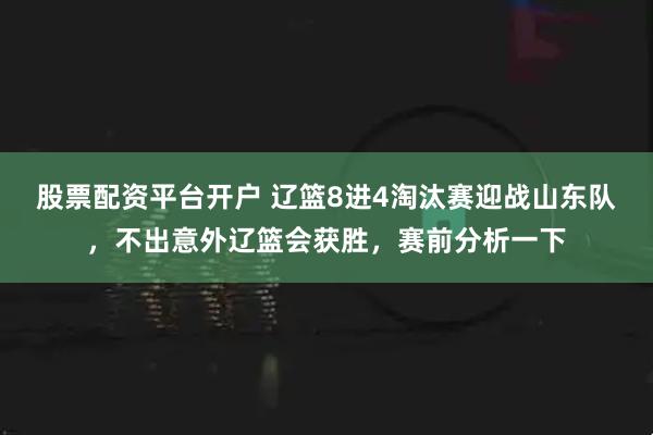 股票配资平台开户 辽篮8进4淘汰赛迎战山东队，不出意外辽篮会获胜，赛前分析一下