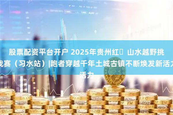 股票配资平台开户 2025年贵州红・山水越野挑战赛（习水站）|跑者穿越千年土城古镇不断焕发新活力