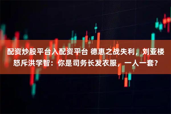 配资炒股平台入配资平台 德惠之战失利，刘亚楼怒斥洪学智：你是司务长发衣服，一人一套？