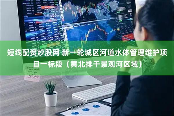 短线配资炒股网 新一轮城区河道水体管理维护项目一标段（黄北排干景观河区域）