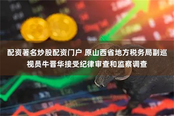 配资著名炒股配资门户 原山西省地方税务局副巡视员牛晋华接受纪律审查和监察调查