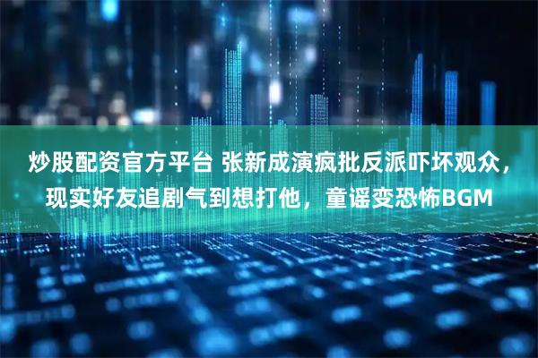 炒股配资官方平台 张新成演疯批反派吓坏观众，现实好友追剧气到想打他，童谣变恐怖BGM