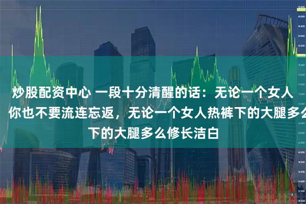 炒股配资中心 一段十分清醒的话：无论一个女人多么漂亮，你也不要流连忘返，无论一个女人热裤下的大腿多么修长洁白