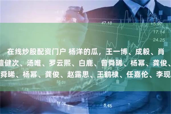 在线炒股配资门户 杨洋的瓜，王一博、成毅、肖战、邓为、易烊千玺、檀健次、汤唯、罗云熙、白鹿、曾舜晞、杨幂、龚俊、赵露思、王鹤棣、任嘉伦、李现、李沁