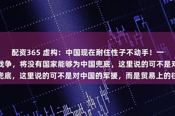 配资365 虚构：中国现在耐住性子不动手！一个重要原因！就是卷入战争，将没有国家能够为中国兜底，这里说的可不是对中国的军援，而是贸易上的往来