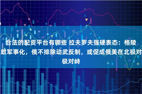 合法的配资平台有哪些 拉夫罗夫强硬表态：格陵兰敢军事化，俄不排除动武反制，或促成俄美在北极对峙