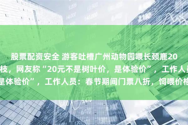 股票配资安全 游客吐槽广州动物园喂长颈鹿20元只买到3根带叶小树枝，网友称“20元不是树叶价，是体验价”，工作人员：春节期间门票八折，饲喂价格没有涨