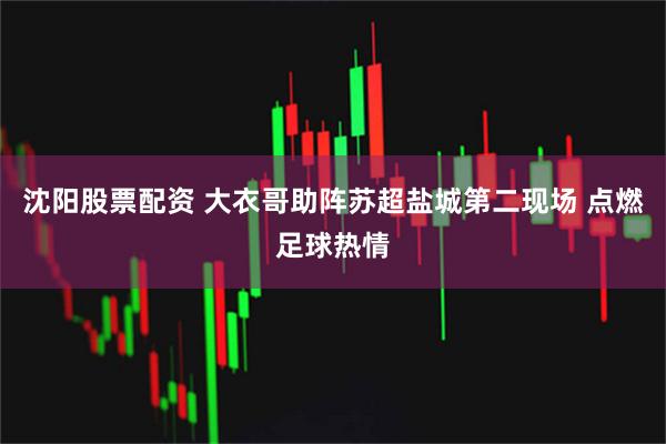 沈阳股票配资 大衣哥助阵苏超盐城第二现场 点燃足球热情
