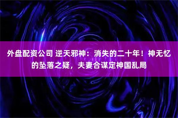 外盘配资公司 逆天邪神：消失的二十年！神无忆的坠落之疑，夫妻合谋定神国乱局