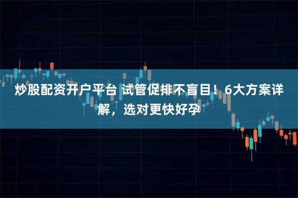 炒股配资开户平台 试管促排不盲目！6大方案详解，选对更快好孕