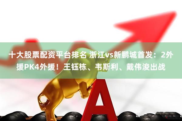 十大股票配资平台排名 浙江vs新鹏城首发：2外援PK4外援！王钰栋、韦斯利、戴伟浚出战