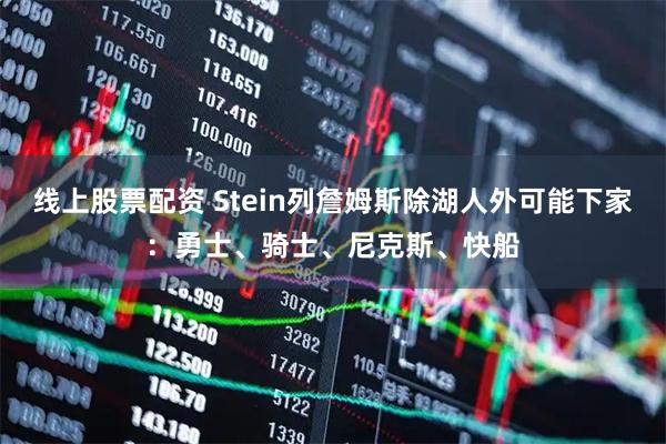线上股票配资 Stein列詹姆斯除湖人外可能下家：勇士、骑士、尼克斯、快船