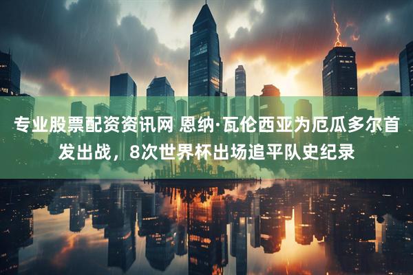 专业股票配资资讯网 恩纳·瓦伦西亚为厄瓜多尔首发出战，8次世界杯出场追平队史纪录
