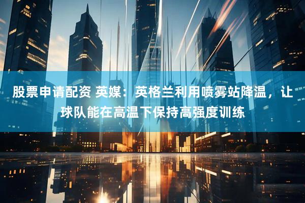 股票申请配资 英媒：英格兰利用喷雾站降温，让球队能在高温下保持高强度训练