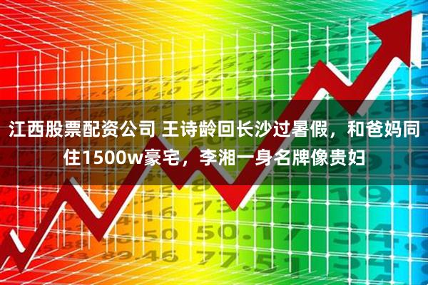江西股票配资公司 王诗龄回长沙过暑假，和爸妈同住1500w豪宅，李湘一身名牌像贵妇