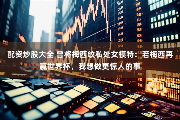 配资炒股大全 曾将梅西纹私处女模特：若梅西再赢世界杯，我想做更惊人的事