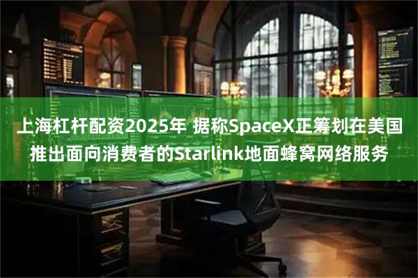 上海杠杆配资2025年 据称SpaceX正筹划在美国推出面向消费者的Starlink地面蜂窝网络服务