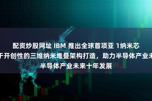 配资炒股网址 IBM 推出全球首项亚 1纳米芯片技术：基于开创性的三维纳米堆叠架构打造，助力半导体产业未来十年发展