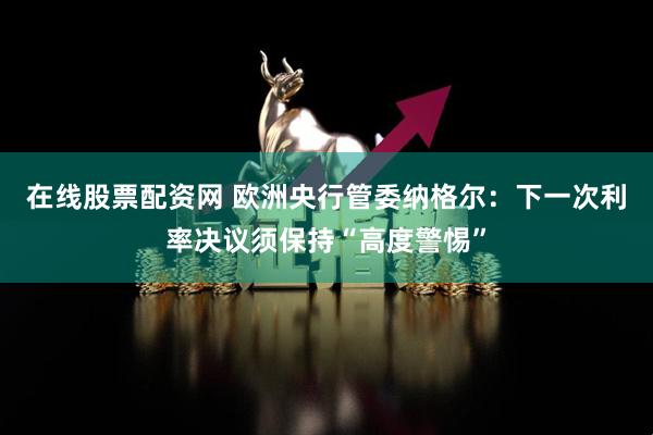 在线股票配资网 欧洲央行管委纳格尔:下一次利率决议须保持“高度警惕”