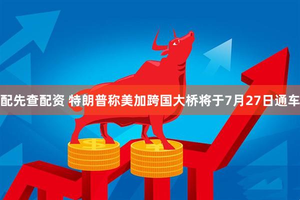配先查配资 特朗普称美加跨国大桥将于7月27日通车