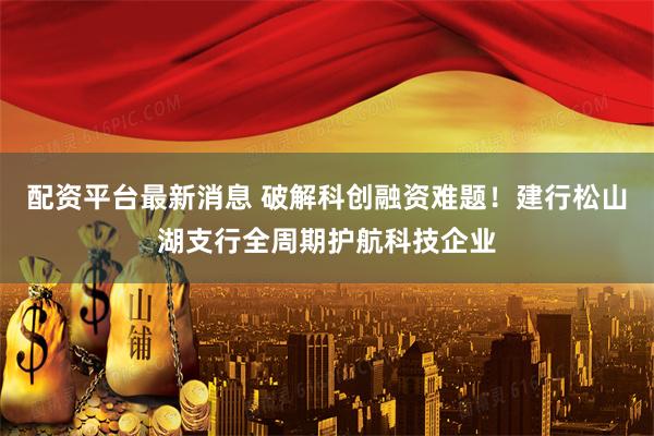 配资平台最新消息 破解科创融资难题！建行松山湖支行全周期护航科技企业