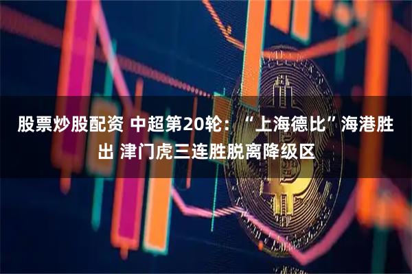 股票炒股配资 中超第20轮：“上海德比”海港胜出 津门虎三连胜脱离降级区