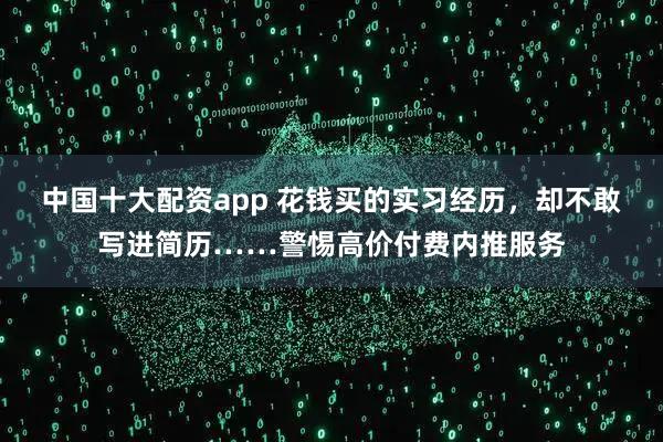 中国十大配资app 花钱买的实习经历，却不敢写进简历……警惕高价付费内推服务