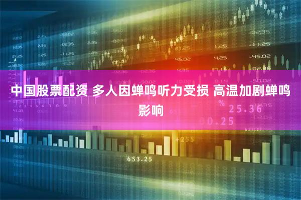 中国股票配资 多人因蝉鸣听力受损 高温加剧蝉鸣影响