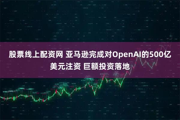 股票线上配资网 亚马逊完成对OpenAI的500亿美元注资 巨额投资落地
