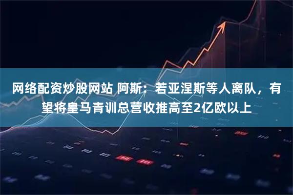 网络配资炒股网站 阿斯：若亚涅斯等人离队，有望将皇马青训总营收推高至2亿欧以上