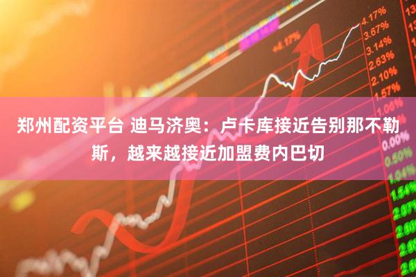 郑州配资平台 迪马济奥：卢卡库接近告别那不勒斯，越来越接近加盟费内巴切