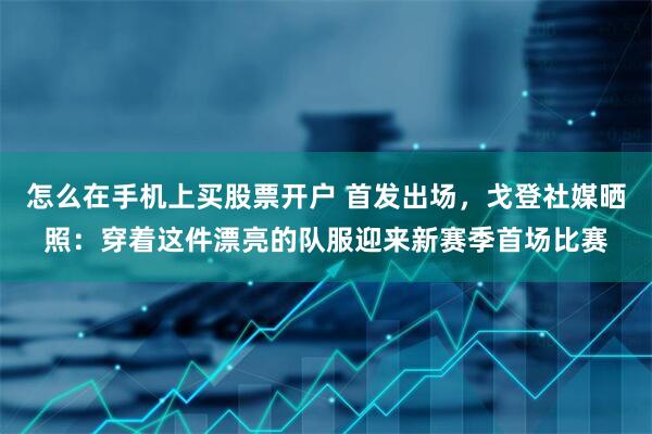 怎么在手机上买股票开户 首发出场，戈登社媒晒照：穿着这件漂亮的队服迎来新赛季首场比赛