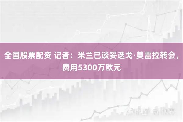 全国股票配资 记者：米兰已谈妥迭戈·莫雷拉转会，费用5300万欧元