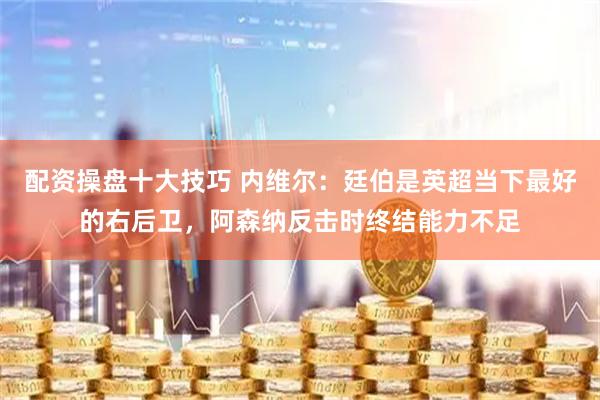 配资操盘十大技巧 内维尔：廷伯是英超当下最好的右后卫，阿森纳反击时终结能力不足