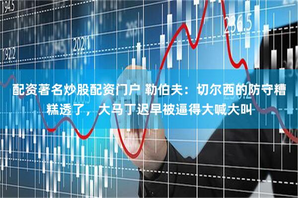 配资著名炒股配资门户 勒伯夫：切尔西的防守糟糕透了，大马丁迟早被逼得大喊大叫