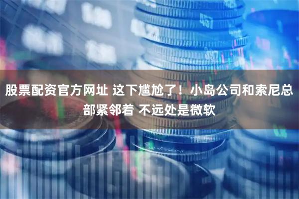 股票配资官方网址 这下尴尬了!小岛公司和索尼总部紧邻着 不远处是微软