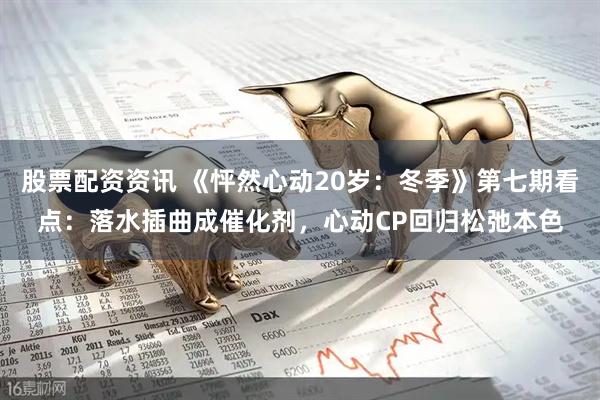 股票配资资讯 《怦然心动20岁：冬季》第七期看点：落水插曲成催化剂，心动CP回归松弛本色