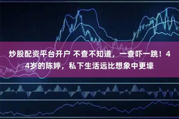 炒股配资平台开户 不查不知道，一查吓一跳！44岁的陈婷，私下生活远比想象中更壕